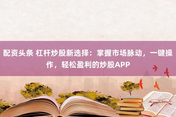 配资头条 杠杆炒股新选择：掌握市场脉动，一键操作，轻松盈利的炒股APP