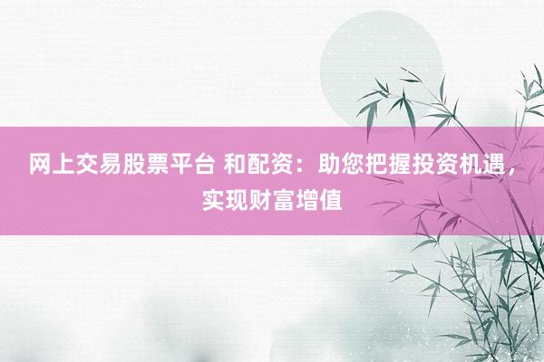 网上交易股票平台 和配资：助您把握投资机遇，实现财富增值