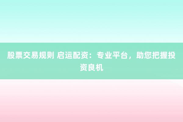 股票交易规则 启运配资：专业平台，助您把握投资良机