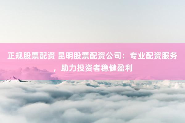正规股票配资 昆明股票配资公司：专业配资服务，助力投资者稳健盈利