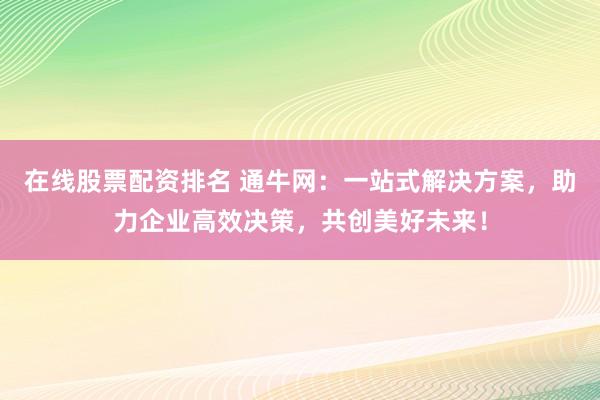 在线股票配资排名 通牛网：一站式解决方案，助力企业高效决策，共创美好未来！
