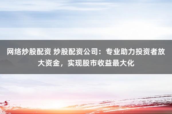 网络炒股配资 炒股配资公司：专业助力投资者放大资金，实现股市收益最大化