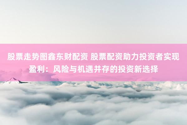 股票走势图鑫东财配资 股票配资助力投资者实现盈利：风险与机遇并存的投资新选择