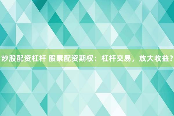 炒股配资杠杆 股票配资期权：杠杆交易，放大收益？