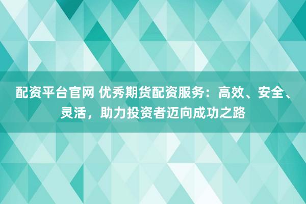 配资平台官网 优秀期货配资服务：高效、安全、灵活，助力投资者迈向成功之路