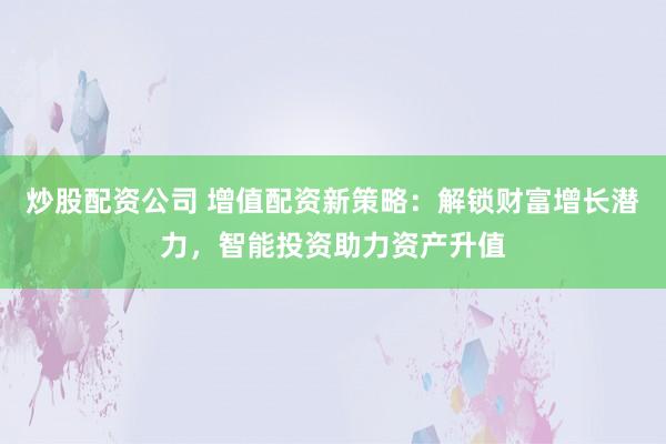 炒股配资公司 增值配资新策略：解锁财富增长潜力，智能投资助力资产升值