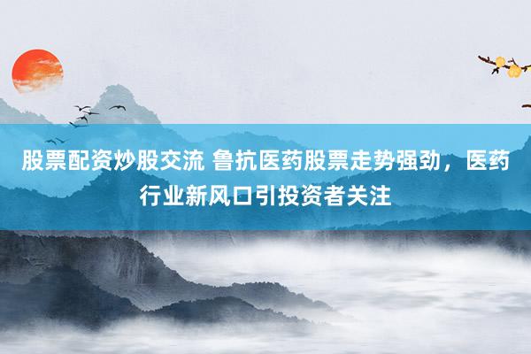 股票配资炒股交流 鲁抗医药股票走势强劲，医药行业新风口引投资者关注