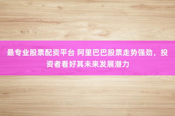 最专业股票配资平台 阿里巴巴股票走势强劲，投资者看好其未来发展潜力