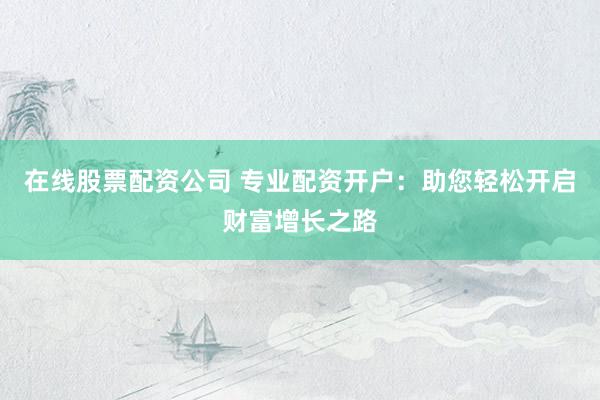 在线股票配资公司 专业配资开户：助您轻松开启财富增长之路