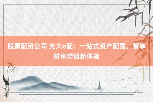 股票配资公司 光大e配：一站式资产配置，智享财富增值新体验