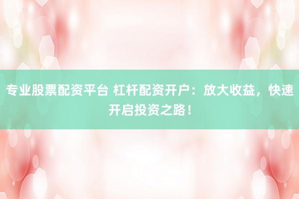 专业股票配资平台 杠杆配资开户：放大收益，快速开启投资之路！