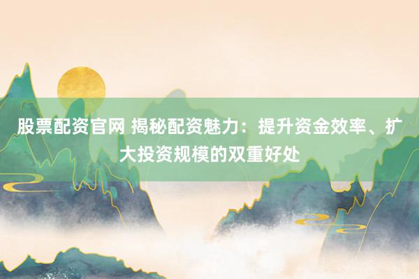股票配资官网 揭秘配资魅力：提升资金效率、扩大投资规模的双重好处