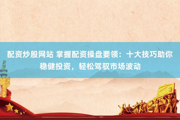 配资炒股网站 掌握配资操盘要领：十大技巧助你稳健投资，轻松驾驭市场波动