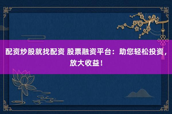 配资炒股就找配资 股票融资平台：助您轻松投资，放大收益！
