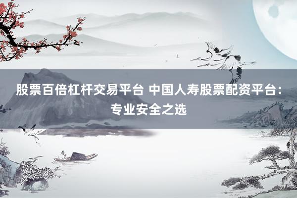 股票百倍杠杆交易平台 中国人寿股票配资平台：专业安全之选