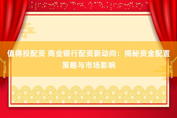 值得投配资 商业银行配资新动向：揭秘资金配置策略与市场影响
