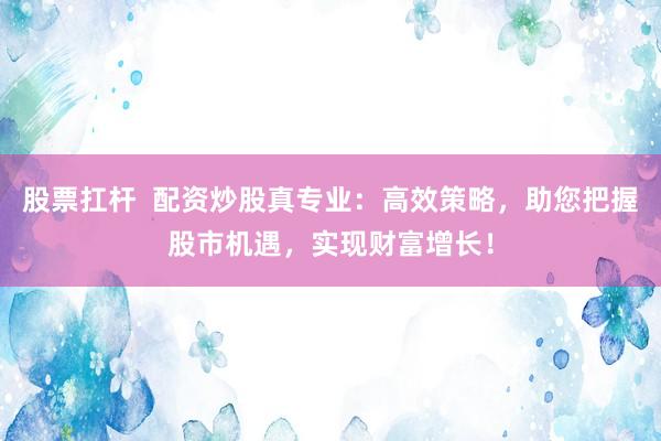 股票扛杆  配资炒股真专业：高效策略，助您把握股市机遇，实现财富增长！