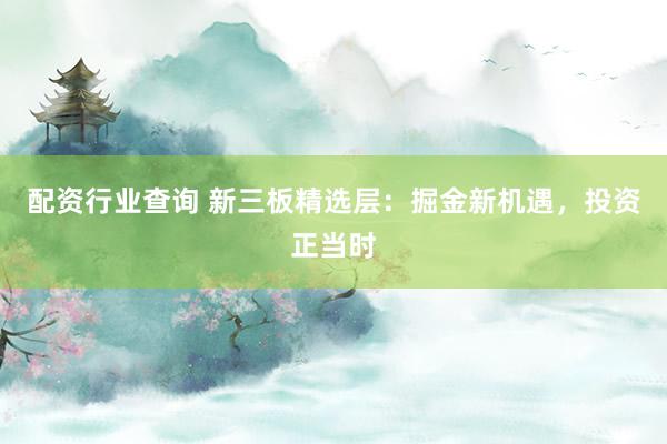 配资行业查询 新三板精选层：掘金新机遇，投资正当时