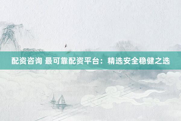 配资咨询 最可靠配资平台：精选安全稳健之选