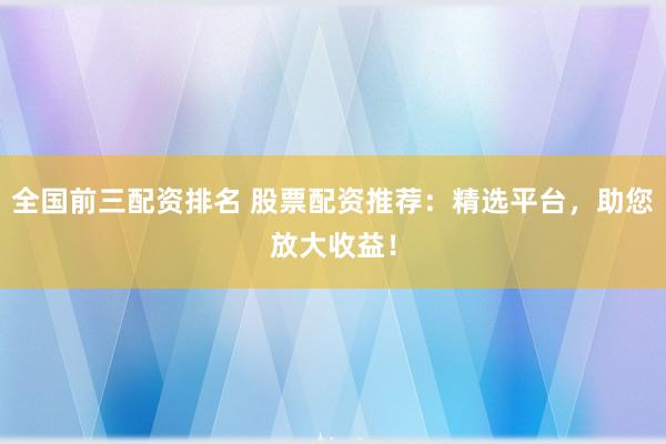 全国前三配资排名 股票配资推荐：精选平台，助您放大收益！