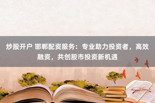 炒股开户 邯郸配资服务：专业助力投资者，高效融资，共创股市投资新机遇