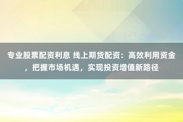 专业股票配资利息 线上期货配资：高效利用资金，把握市场机遇，实现投资增值新路径