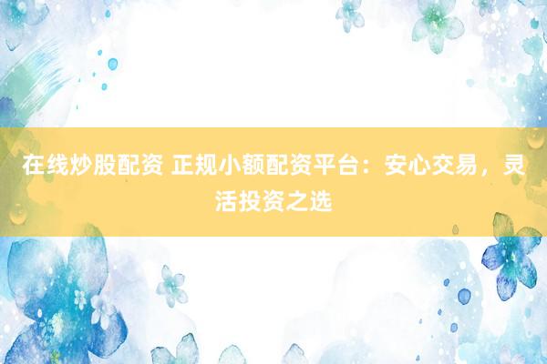 在线炒股配资 正规小额配资平台：安心交易，灵活投资之选