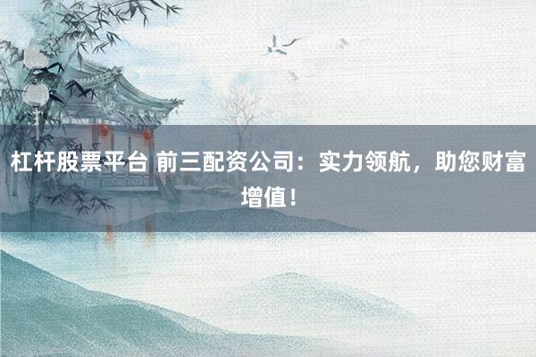 杠杆股票平台 前三配资公司：实力领航，助您财富增值！