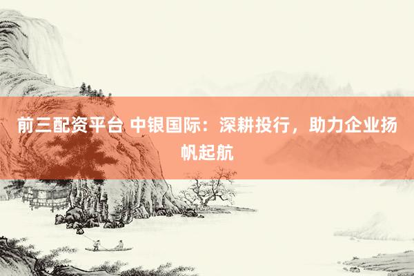 前三配资平台 中银国际：深耕投行，助力企业扬帆起航