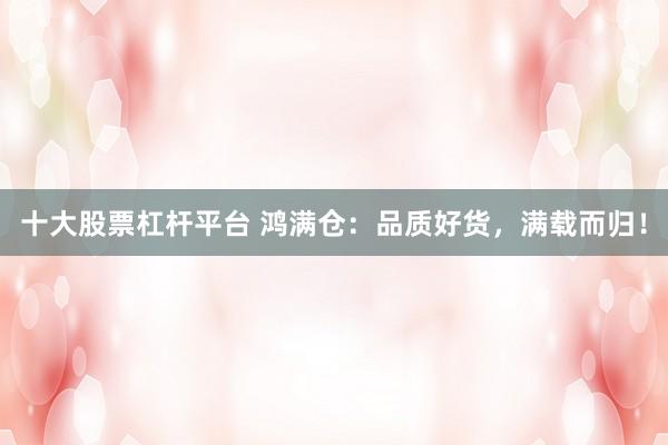 十大股票杠杆平台 鸿满仓：品质好货，满载而归！