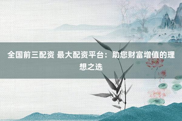 全国前三配资 最大配资平台：助您财富增值的理想之选