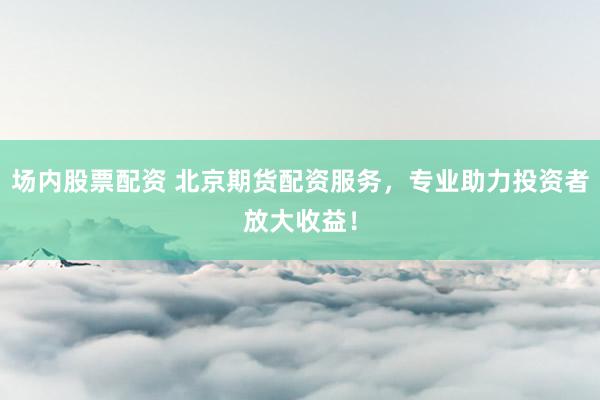 场内股票配资 北京期货配资服务，专业助力投资者放大收益！