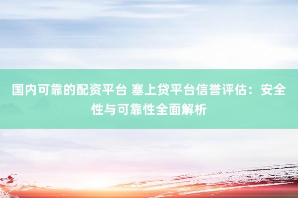 国内可靠的配资平台 塞上贷平台信誉评估：安全性与可靠性全面解析