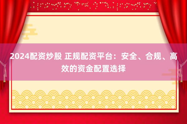 2024配资炒股 正规配资平台：安全、合规、高效的资金配置选择