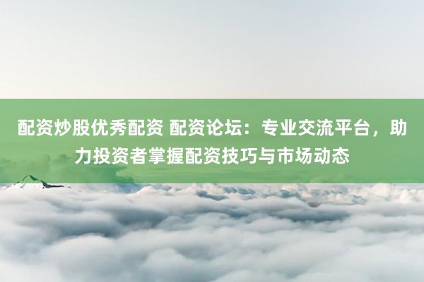 配资炒股优秀配资 配资论坛：专业交流平台，助力投资者掌握配资技巧与市场动态