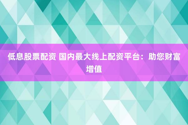 低息股票配资 国内最大线上配资平台：助您财富增值
