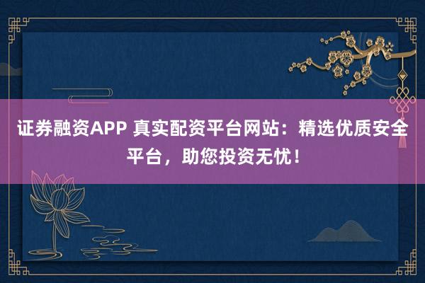 证券融资APP 真实配资平台网站：精选优质安全平台，助您投资无忧！