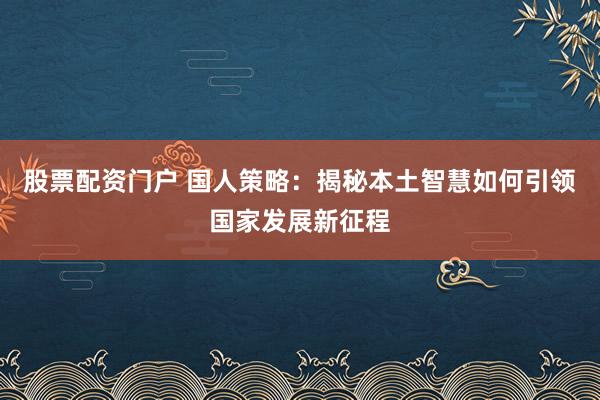 股票配资门户 国人策略：揭秘本土智慧如何引领国家发展新征程