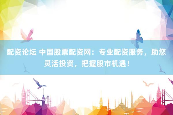 配资论坛 中国股票配资网：专业配资服务，助您灵活投资，把握股市机遇！