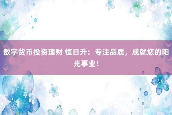 数字货币投资理财 恒日升：专注品质，成就您的阳光事业！