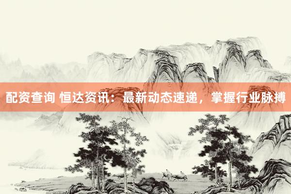 配资查询 恒达资讯：最新动态速递，掌握行业脉搏