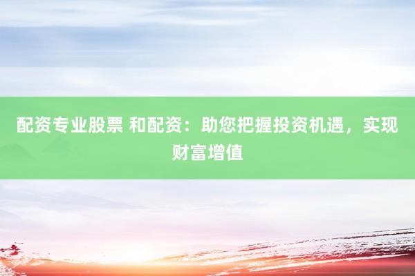 配资专业股票 和配资：助您把握投资机遇，实现财富增值