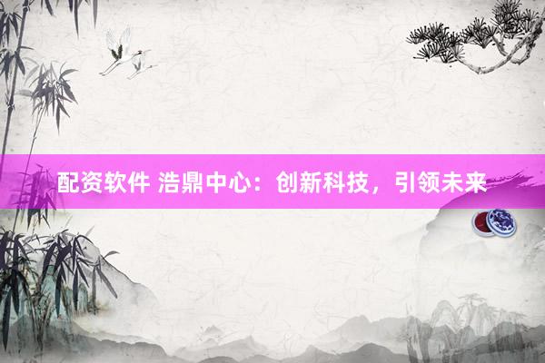 配资软件 浩鼎中心：创新科技，引领未来