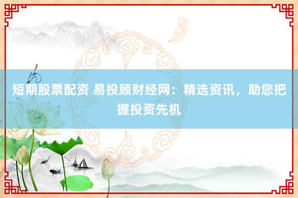 短期股票配资 易投顾财经网：精选资讯，助您把握投资先机