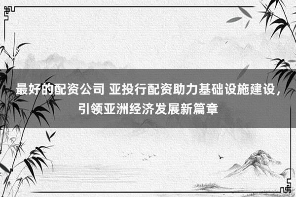 最好的配资公司 亚投行配资助力基础设施建设，引领亚洲经济发展新篇章