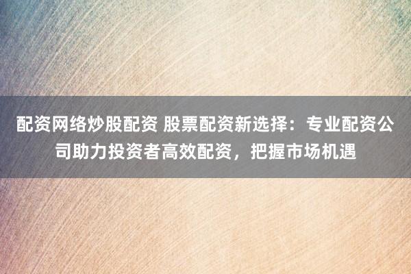 配资网络炒股配资 股票配资新选择：专业配资公司助力投资者高效配资，把握市场机遇