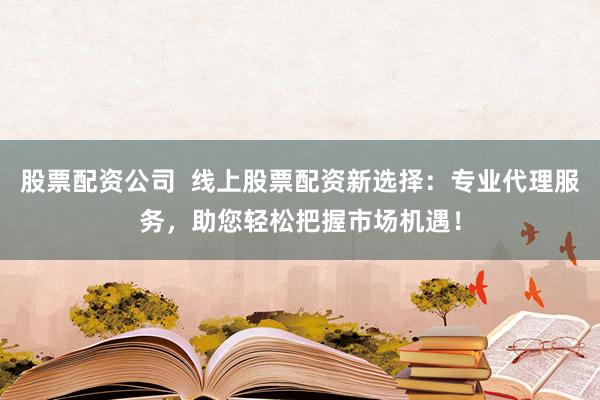 股票配资公司  线上股票配资新选择：专业代理服务，助您轻松把握市场机遇！