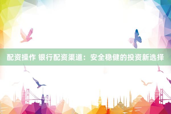 配资操作 银行配资渠道：安全稳健的投资新选择