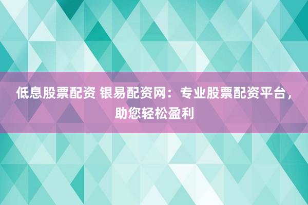 低息股票配资 银易配资网：专业股票配资平台，助您轻松盈利