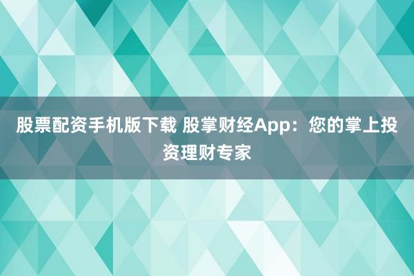股票配资手机版下载 股掌财经App：您的掌上投资理财专家